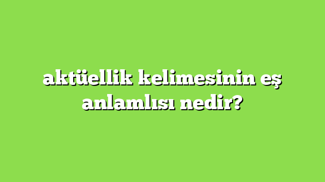 aktüellik kelimesinin eş anlamlısı nedir?