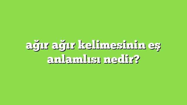 ağır ağır kelimesinin eş anlamlısı nedir?