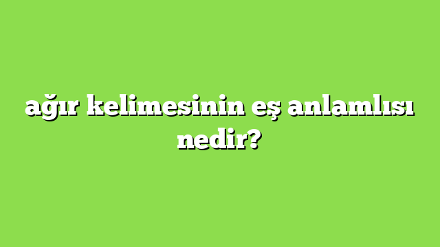 ağır kelimesinin eş anlamlısı nedir?