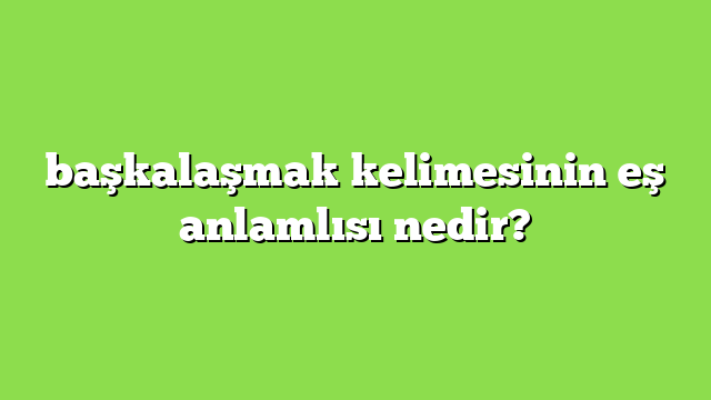 başkalaşmak kelimesinin eş anlamlısı nedir?