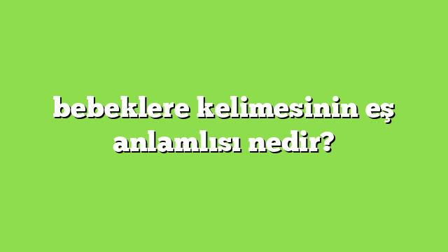 bebeklere kelimesinin eş anlamlısı nedir?