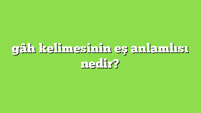 gâh kelimesinin eş anlamlısı nedir?