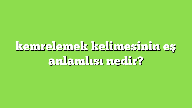 kemrelemek kelimesinin eş anlamlısı nedir?