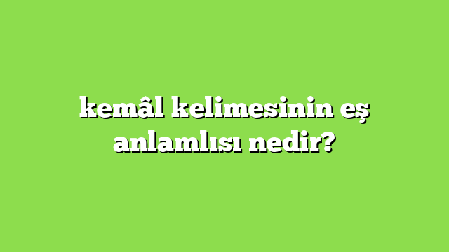 kemâl kelimesinin eş anlamlısı nedir?