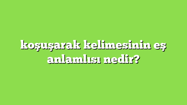 koşuşarak kelimesinin eş anlamlısı nedir?
