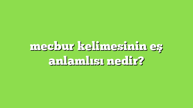 mecbur kelimesinin eş anlamlısı nedir?