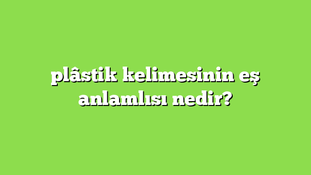 plâstik kelimesinin eş anlamlısı nedir?