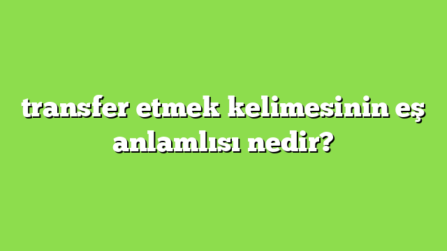 transfer etmek kelimesinin eş anlamlısı nedir?
